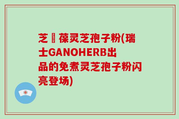 芝褔葆灵芝孢子粉(瑞士GANOHERB出品的免煮灵芝孢子粉闪亮登场)