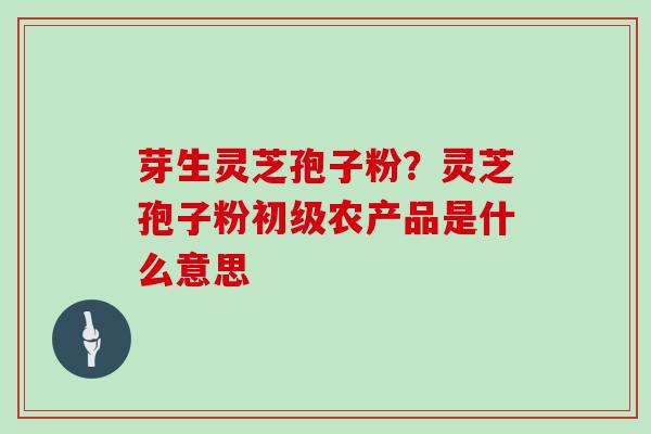 芽生灵芝孢子粉?灵芝孢子粉初级农产品是什么意思