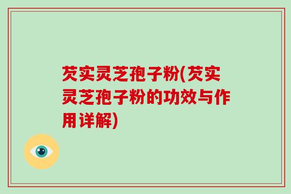 芡实灵芝孢子粉(芡实灵芝孢子粉的功效与作用详解)