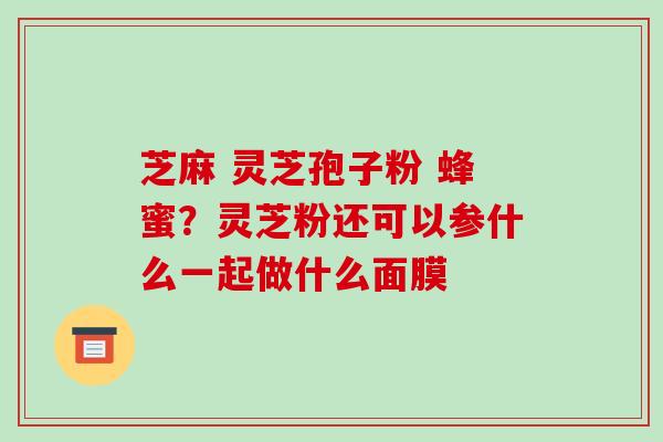 芝麻 灵芝孢子粉 蜂蜜?灵芝粉还可以参什么一起做什么面膜