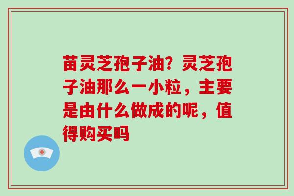 苗灵芝孢子油？灵芝孢子油那么一小粒，主要是由什么做成的呢，值得购买吗