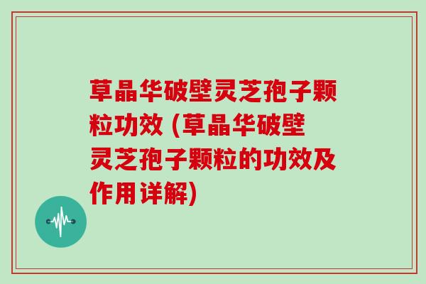 草晶华破壁灵芝孢子颗粒功效 (草晶华破壁灵芝孢子颗粒的功效及作用详解)