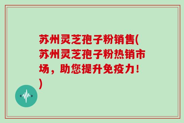苏州灵芝孢子粉销售(苏州灵芝孢子粉热销市场，助您提升免疫力！)