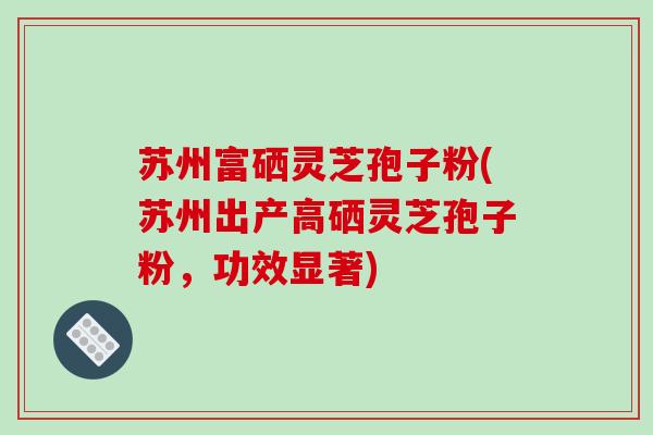 苏州富硒灵芝孢子粉(苏州出产高硒灵芝孢子粉,功效显著)