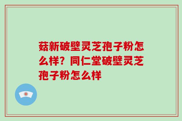 菇新破壁灵芝孢子粉怎么样？同仁堂破壁灵芝孢子粉怎么样