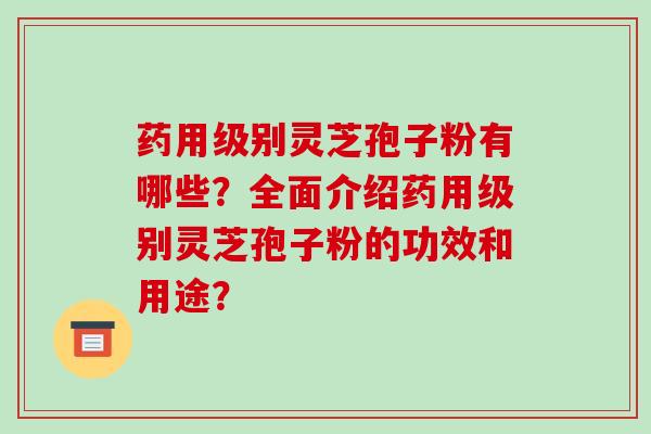 药用级别灵芝孢子粉有哪些?全面介绍药用级别灵芝孢子粉的功效和用途?