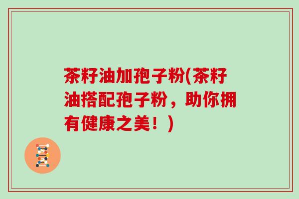 茶籽油加孢子粉(茶籽油搭配孢子粉,助你拥有健康之美!)