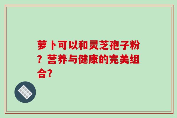 萝卜可以和灵芝孢子粉?营养与健康的完美组合?