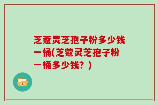 芝蔻灵芝孢子粉多少钱一桶(芝蔻灵芝孢子粉一桶多少钱？)
