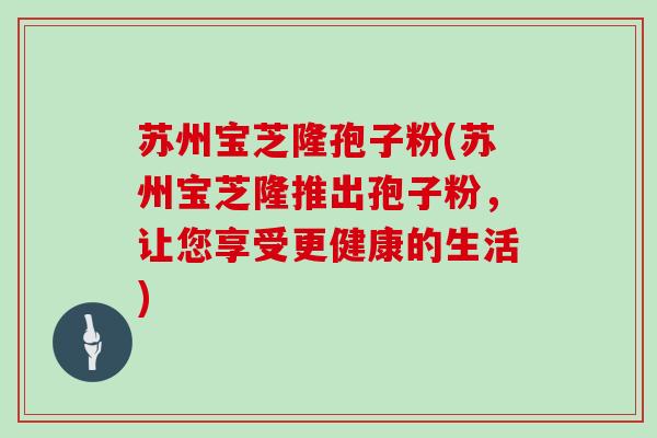 苏州宝芝隆孢子粉(苏州宝芝隆推出孢子粉，让您享受更健康的生活)