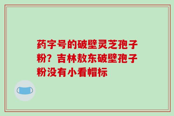药字号的破壁灵芝孢子粉?吉林敖东破壁孢子粉没有小看帽标