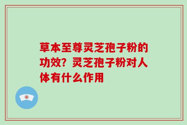 草本至尊灵芝孢子粉的功效？灵芝孢子粉对人体有什么作用