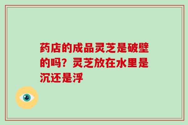 药店的成品灵芝是破壁的吗?灵芝放在水里是沉还是浮