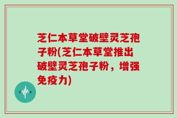 芝仁本草堂破壁灵芝孢子粉(芝仁本草堂推出破壁灵芝孢子粉,增强免疫力)