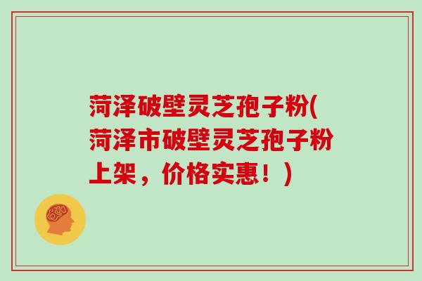 菏泽破壁灵芝孢子粉(菏泽市破壁灵芝孢子粉上架,价格实惠!)