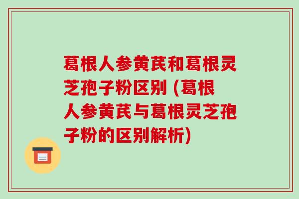 葛根人参黄芪和葛根灵芝孢子粉区别 (葛根人参黄芪与葛根灵芝孢子粉的区别解析)