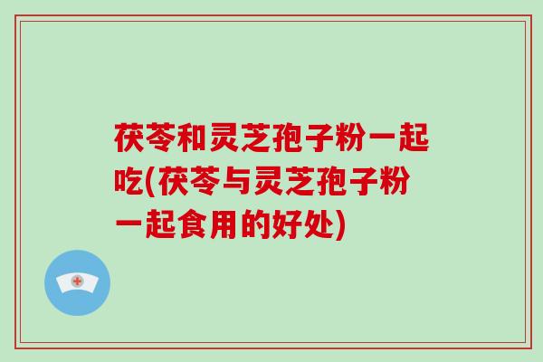 茯苓和灵芝孢子粉一起吃(茯苓与灵芝孢子粉一起食用的好处)