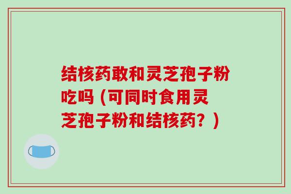 结核药敢和灵芝孢子粉吃吗 (可同时食用灵芝孢子粉和结核药?)