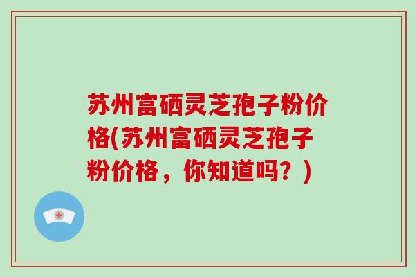 苏州富硒灵芝孢子粉价格(苏州富硒灵芝孢子粉价格，你知道吗？)