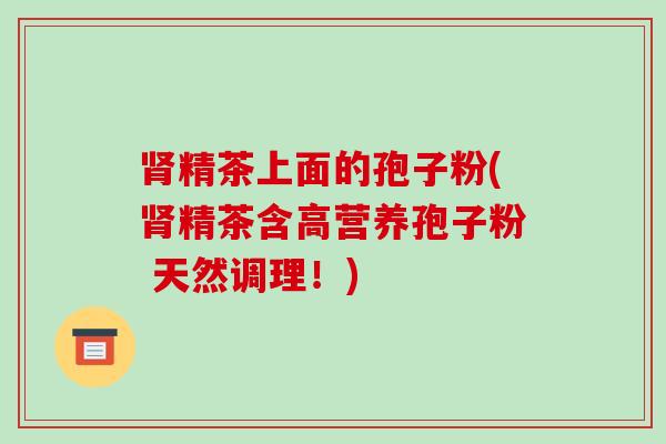 肾精茶上面的孢子粉(肾精茶含高营养孢子粉 天然调理!)