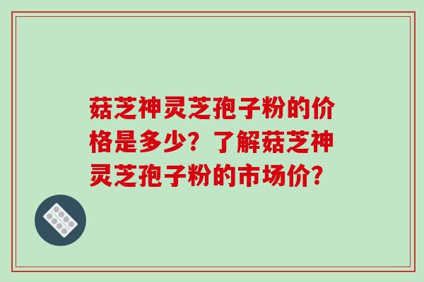 菇芝神灵芝孢子粉的价格是多少?了解菇芝神灵芝孢子粉的市场价?