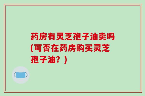 药房有灵芝孢子油卖吗(可否在药房购买灵芝孢子油?)