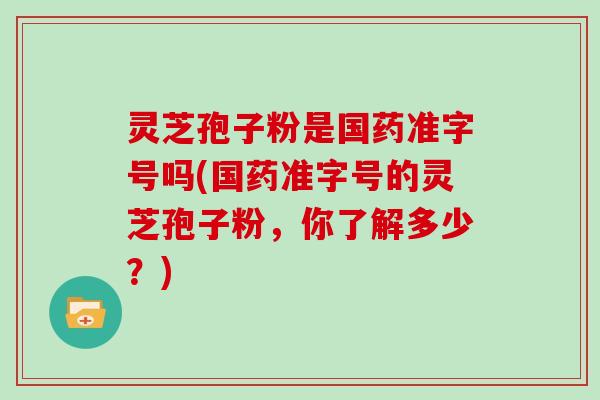 灵芝孢子粉是国药准字号吗(国药准字号的灵芝孢子粉,你了解多少?)