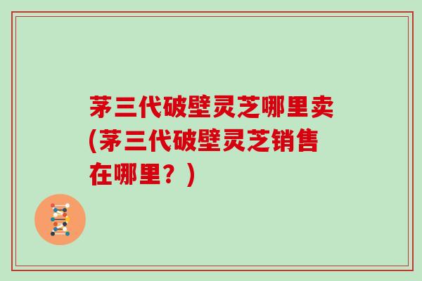 茅三代破壁灵芝哪里卖(茅三代破壁灵芝销售在哪里?)