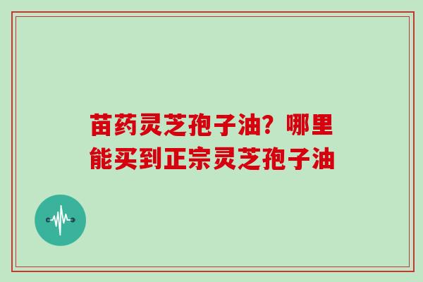 苗药灵芝孢子油？哪里能买到正宗灵芝孢子油