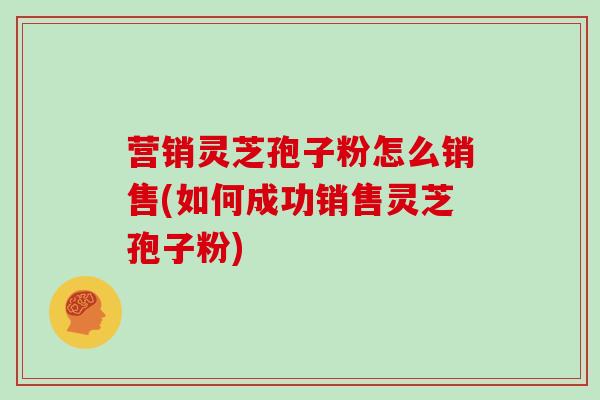 营销灵芝孢子粉怎么销售(如何成功销售灵芝孢子粉)
