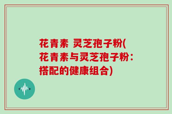花青素 灵芝孢子粉(花青素与灵芝孢子粉:搭配的健康组合)