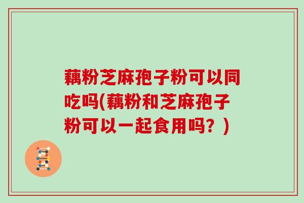 藕粉芝麻孢子粉可以同吃吗(藕粉和芝麻孢子粉可以一起食用吗?)