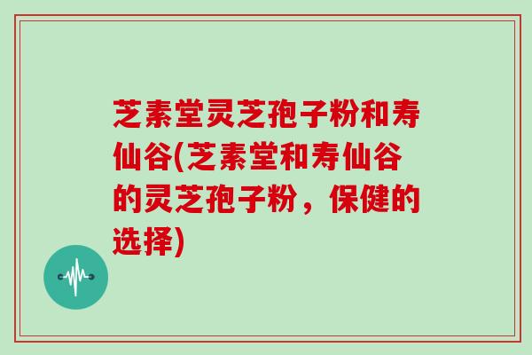 芝素堂灵芝孢子粉和寿仙谷(芝素堂和寿仙谷的灵芝孢子粉,保健的选择)