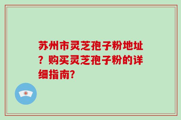 苏州市灵芝孢子粉地址?购买灵芝孢子粉的详细指南?