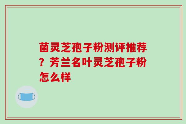 菌灵芝孢子粉测评推荐？芳兰名叶灵芝孢子粉怎么样