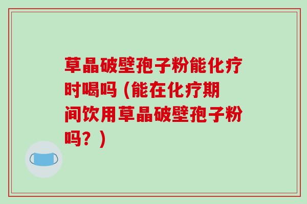 草晶破壁孢子粉能化疗时喝吗 (能在化疗期间饮用草晶破壁孢子粉吗?)