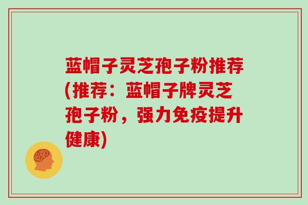 蓝帽子灵芝孢子粉推荐(推荐：蓝帽子牌灵芝孢子粉，强力免疫提升健康)