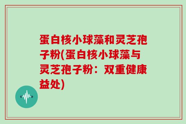 蛋白核小球藻和灵芝孢子粉(蛋白核小球藻与灵芝孢子粉：双重健康益处)