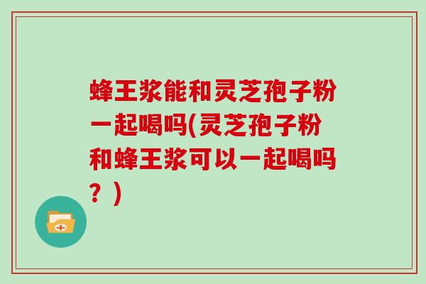 蜂王浆能和灵芝孢子粉一起喝吗(灵芝孢子粉和蜂王浆可以一起喝吗？)