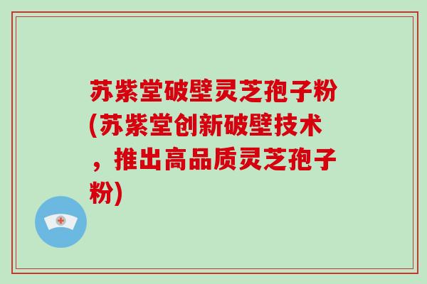 苏紫堂破壁灵芝孢子粉(苏紫堂创新破壁技术,推出高品质灵芝孢子粉)