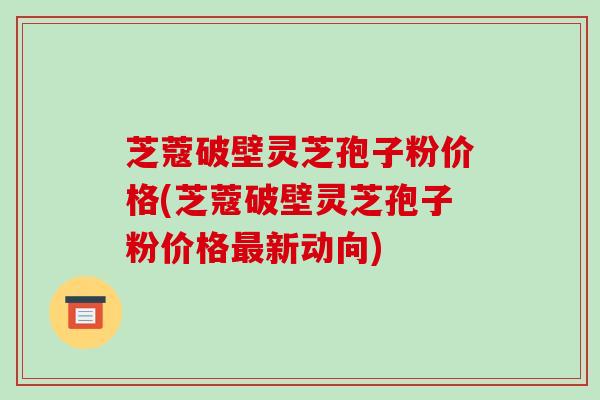 芝蔻破壁灵芝孢子粉价格(芝蔻破壁灵芝孢子粉价格最新动向)