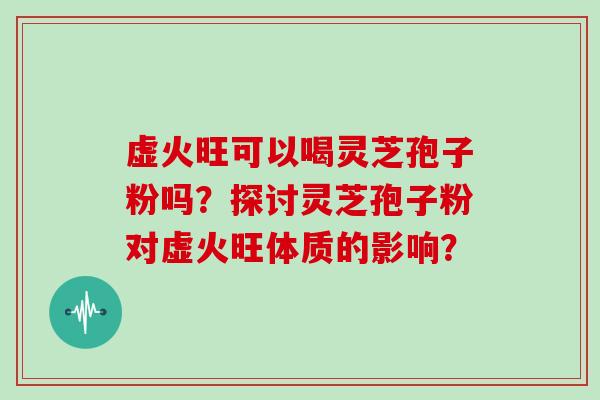 虚火旺可以喝灵芝孢子粉吗?探讨灵芝孢子粉对虚火旺体质的影响?