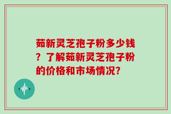茹新灵芝孢子粉多少钱?了解茹新灵芝孢子粉的价格和市场情况?