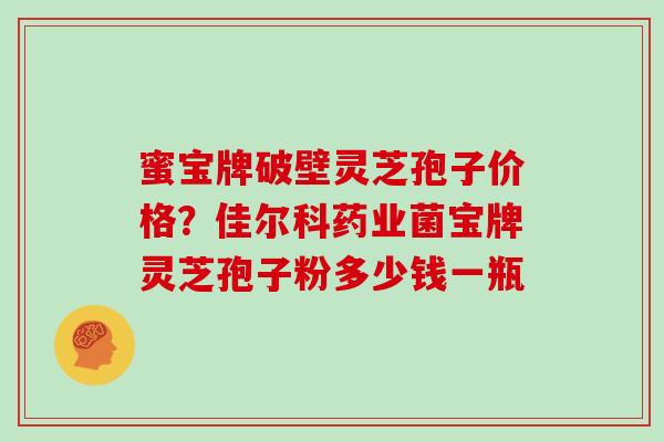 蜜宝牌破壁灵芝孢子价格？佳尔科药业菌宝牌灵芝孢子粉多少钱一瓶