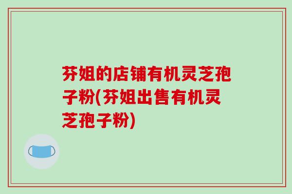 芬姐的店铺有机灵芝孢子粉(芬姐出售有机灵芝孢子粉)