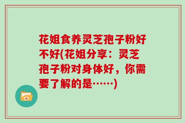 花姐食养灵芝孢子粉好不好(花姐分享：灵芝孢子粉对身体好，你需要了解的是……)