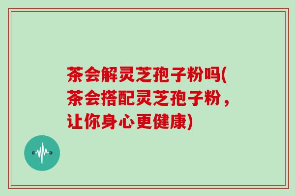 茶会解灵芝孢子粉吗(茶会搭配灵芝孢子粉,让你身心更健康)