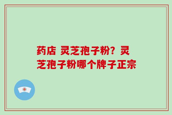 药店 灵芝孢子粉？灵芝孢子粉哪个牌子正宗