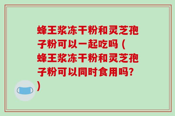 蜂王浆冻干粉和灵芝孢子粉可以一起吃吗 (蜂王浆冻干粉和灵芝孢子粉可以同时食用吗？)