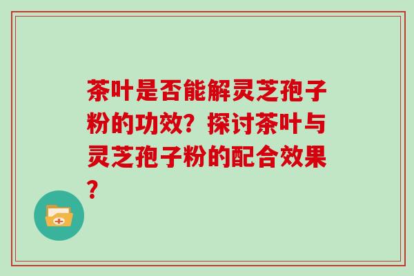 茶叶是否能解灵芝孢子粉的功效？探讨茶叶与灵芝孢子粉的配合效果？